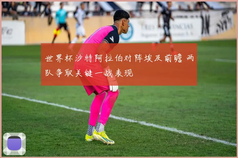 世界杯沙特阿拉伯对阵埃及前瞻 两队争取关键一战表现
