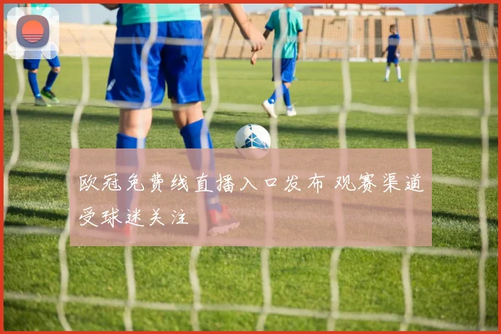 欧冠免费线直播入口发布 观赛渠道受球迷关注