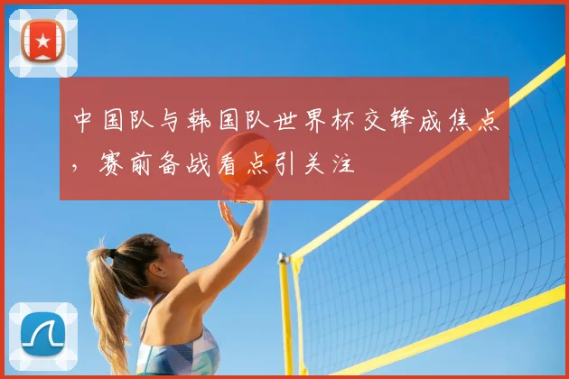 中国队与韩国队世界杯交锋成焦点,赛前备战看点引关注