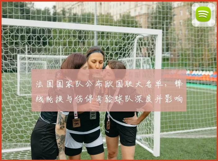 法国国家队公布欧国联大名单，锋线轮换与伤停考验球队深度并影响战术部署