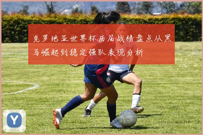 克罗地亚世界杯历届战绩盘点从黑马崛起到稳定强队表现分析