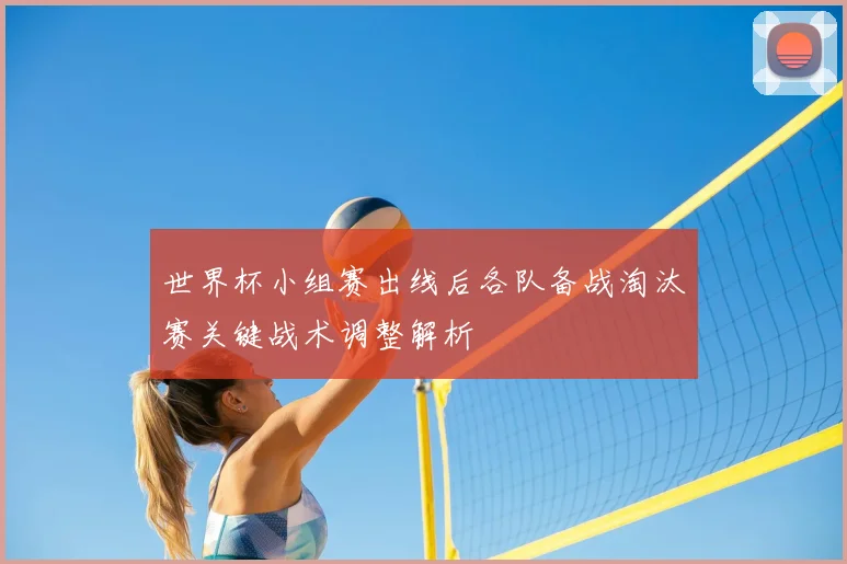 世界杯小组赛出线后各队备战淘汰赛关键战术调整解析