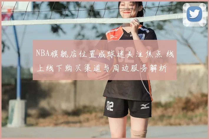 NBA旗舰店位置成球迷关注焦点 线上线下购买渠道与周边服务解析