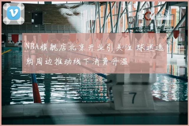 NBA旗舰店北京开业引关注 球迷选购周边推动线下消费升温