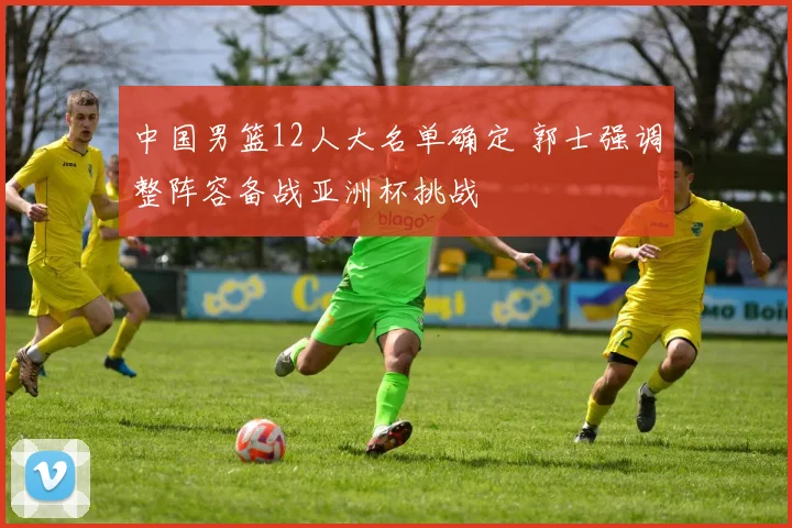 中国男篮12人大名单确定 郭士强调整阵容备战亚洲杯挑战