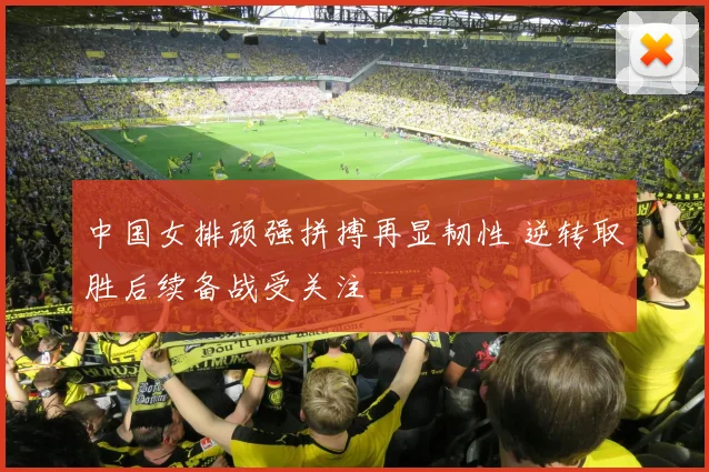 中国女排顽强拼搏再显韧性 逆转取胜后续备战受关注