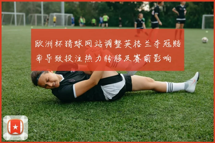 欧洲杯猜球网站调整英格兰夺冠赔率导致投注热力转移及赛前影响