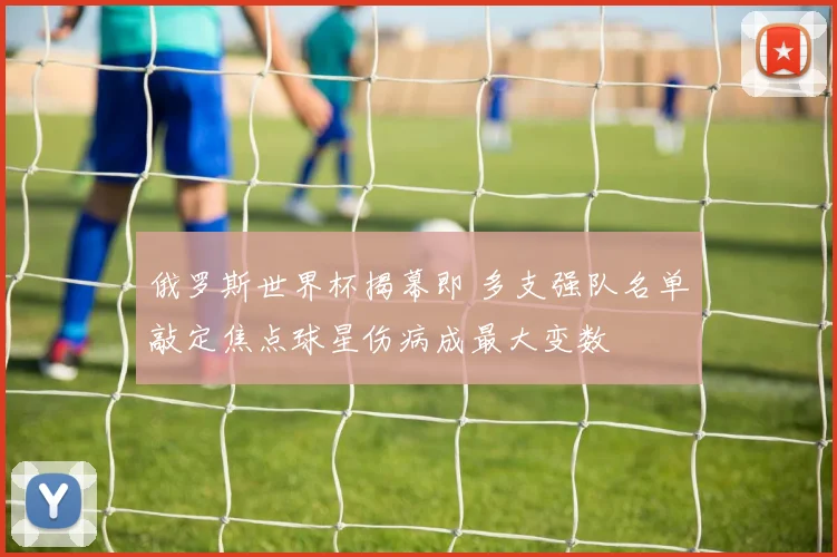 俄罗斯世界杯揭幕即 多支强队名单敲定焦点球星伤病成最大变数