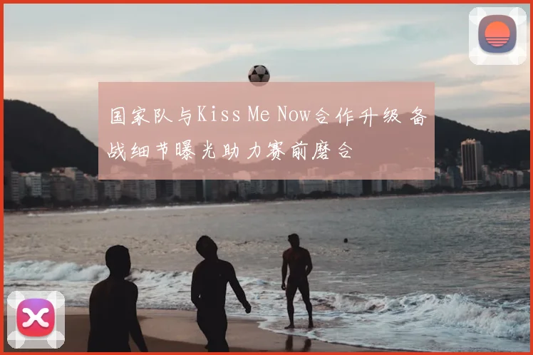 国家队与Kiss Me Now合作升级 备战细节曝光助力赛前磨合