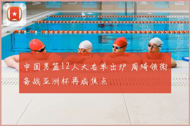 中国男篮12人大名单出炉 周琦领衔备战亚洲杯再成焦点