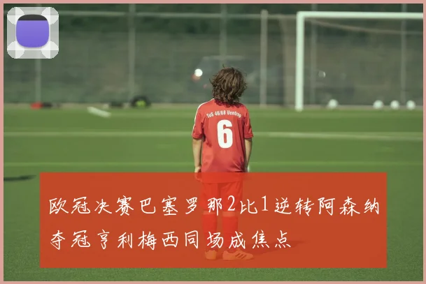 欧冠决赛巴塞罗那2比1逆转阿森纳夺冠亨利梅西同场成焦点