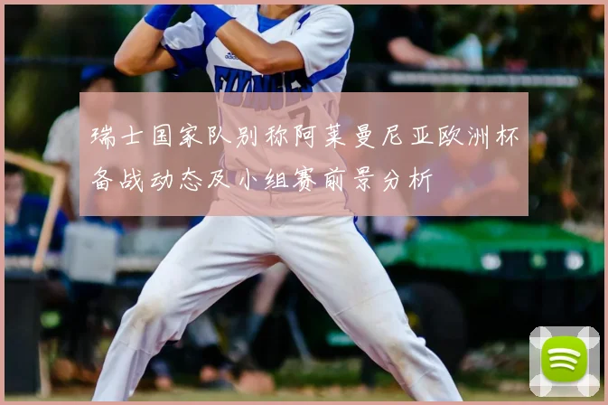 瑞士国家队别称阿莱曼尼亚欧洲杯备战动态及小组赛前景分析