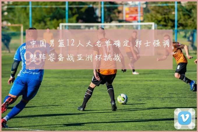 中国男篮12人大名单确定 郭士强调整阵容备战亚洲杯挑战