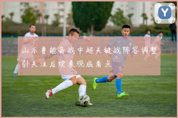 山东鲁能备战中超关键战阵容调整引关注后续表现成看点