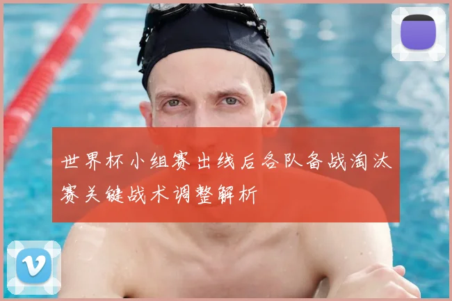 世界杯小组赛出线后各队备战淘汰赛关键战术调整解析