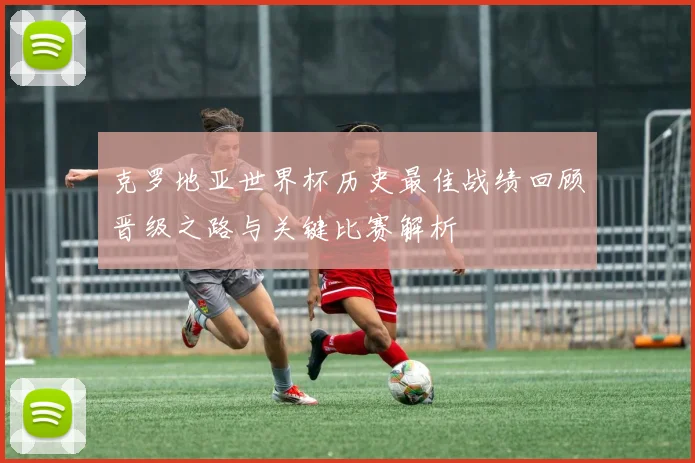 克罗地亚世界杯历史最佳战绩回顾晋级之路与关键比赛解析