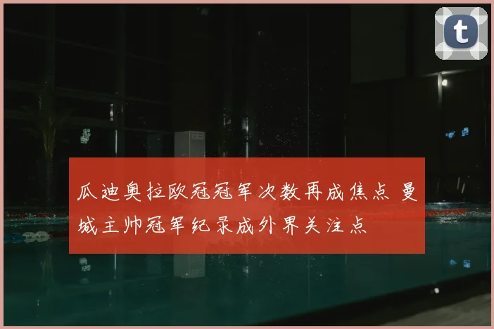 瓜迪奥拉欧冠冠军次数再成焦点 曼城主帅冠军纪录成外界关注点