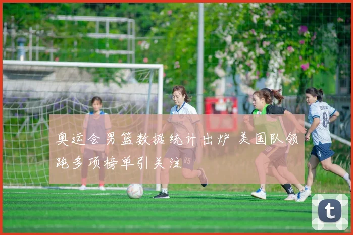 奥运会男篮数据统计出炉 美国队领跑多项榜单引关注