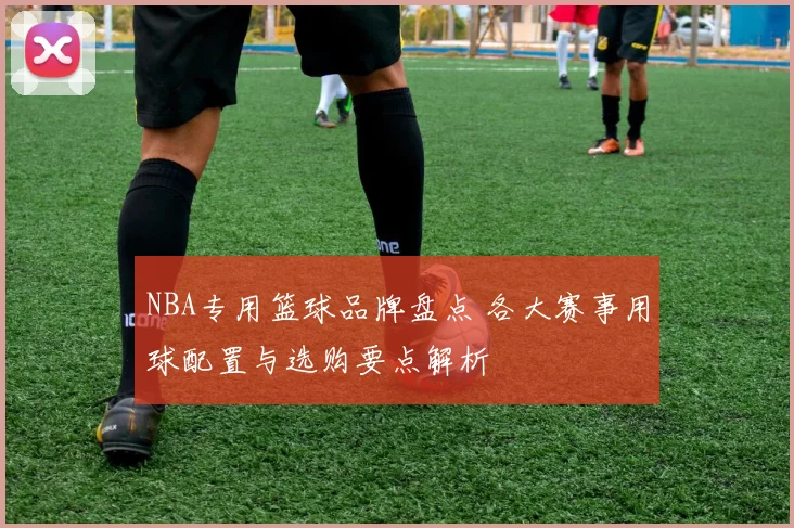 NBA专用篮球品牌盘点 各大赛事用球配置与选购要点解析