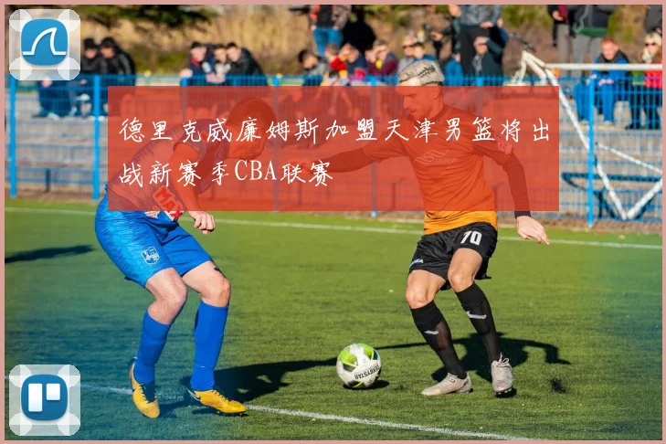 德里克威廉姆斯加盟天津男篮将出战新赛季CBA联赛