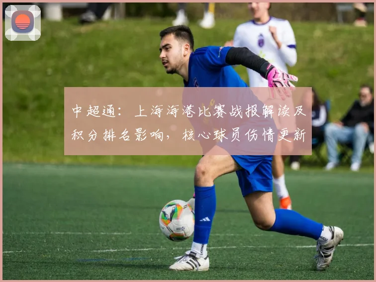 中超通：上海海港比赛战报解读及积分排名影响，核心球员伤情更新与下轮看点