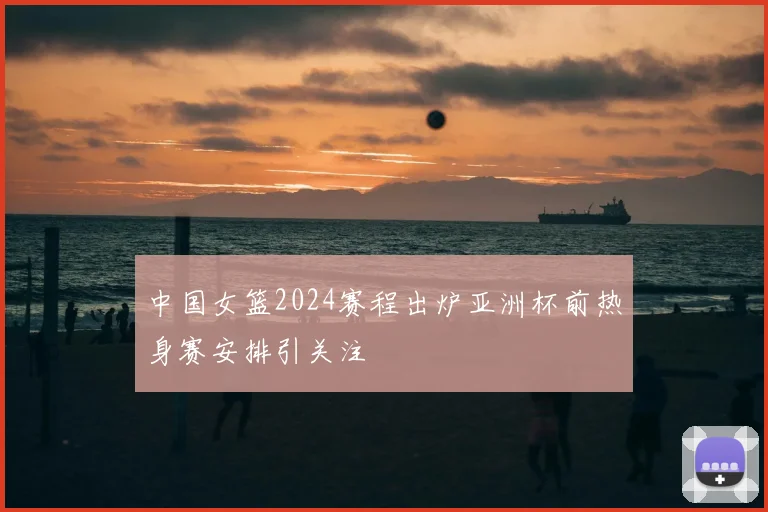中国女篮2024赛程出炉亚洲杯前热身赛安排引关注
