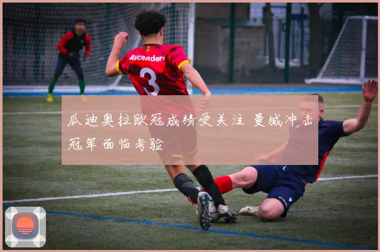 瓜迪奥拉欧冠成绩受关注 曼城冲击冠军面临考验