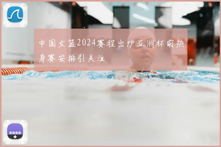 中国女篮2024赛程出炉亚洲杯前热身赛安排引关注