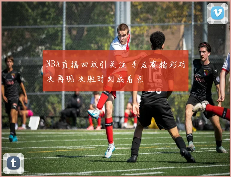 NBA直播回放引关注 季后赛精彩对决再现 决胜时刻成看点