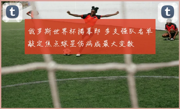 俄罗斯世界杯揭幕即 多支强队名单敲定焦点球星伤病成最大变数